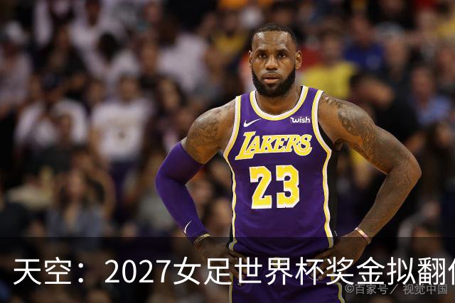 天空：2027女足世界杯奖金拟翻倍至2.2亿美元，但仍远低于男足